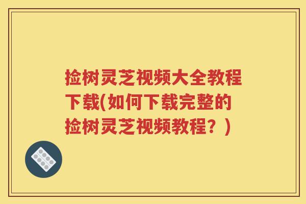 捡树灵芝视频大全教程下载(如何下载完整的捡树灵芝视频教程？)