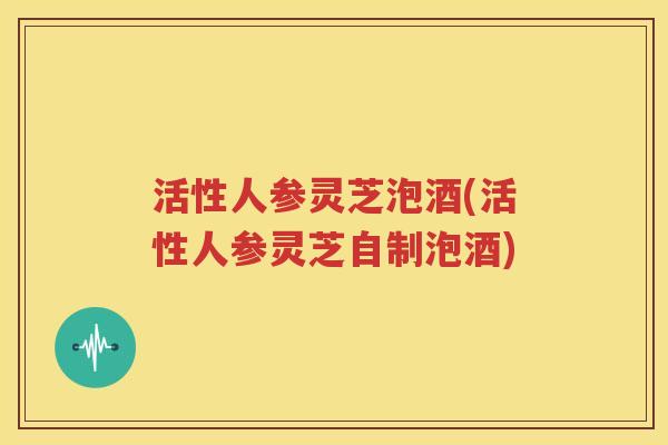活性人参灵芝泡酒(活性人参灵芝自制泡酒)
