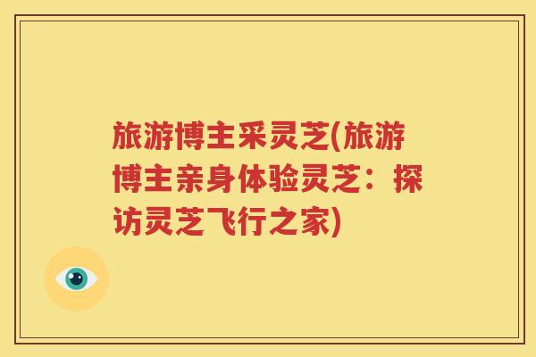 旅游博主采灵芝(旅游博主亲身体验灵芝：探访灵芝飞行之家)