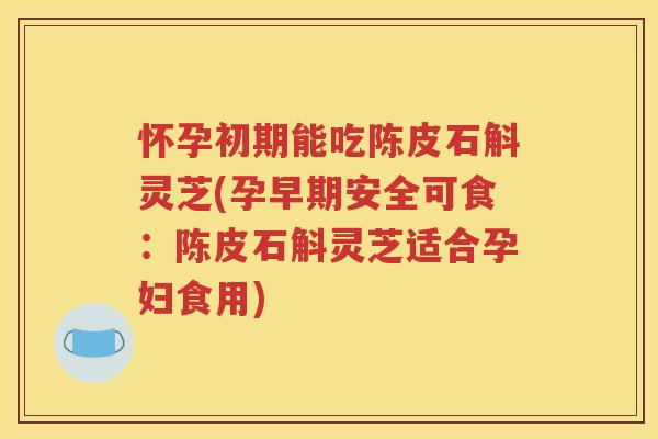 怀孕初期能吃陈皮石斛灵芝(孕早期安全可食：陈皮石斛灵芝适合孕妇食用)