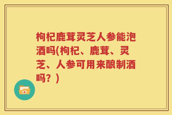 枸杞鹿茸灵芝人参能泡酒吗(枸杞、鹿茸、灵芝、人参可用来酿制酒吗？)
