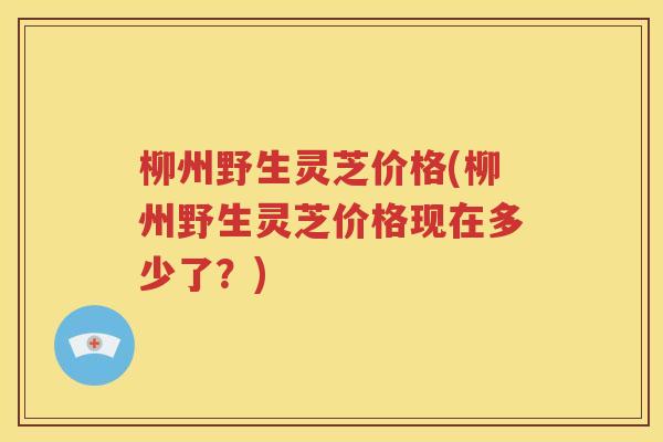 柳州野生灵芝价格(柳州野生灵芝价格现在多少了？)