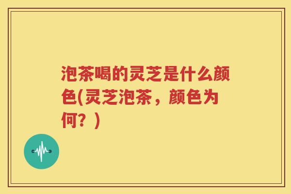 泡茶喝的灵芝是什么颜色(灵芝泡茶，颜色为何？)