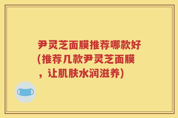 尹灵芝面膜推荐哪款好(推荐几款尹灵芝面膜，让肌肤水润滋养)
