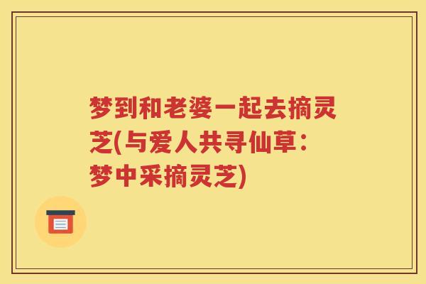 梦到和老婆一起去摘灵芝(与爱人共寻仙草：梦中采摘灵芝)
