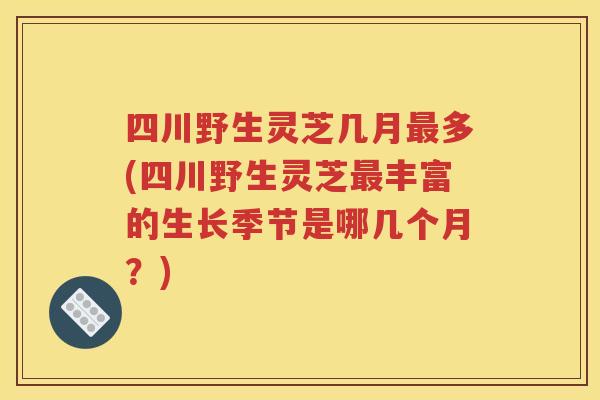 四川野生灵芝几月最多(四川野生灵芝最丰富的生长季节是哪几个月？)