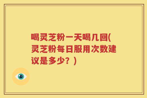 喝灵芝粉一天喝几回(灵芝粉每日服用次数建议是多少？)