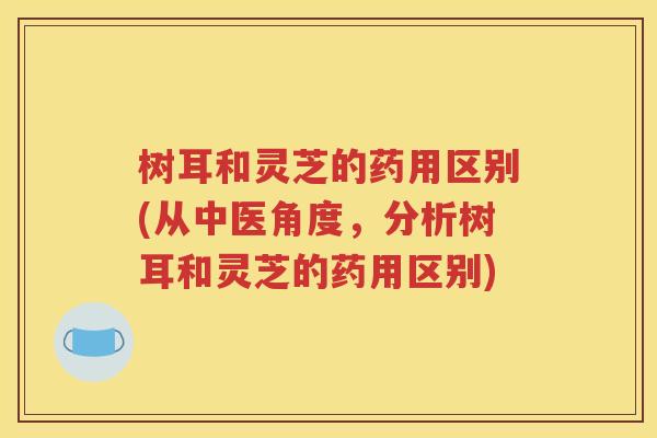 树耳和灵芝的药用区别(从中医角度，分析树耳和灵芝的药用区别)