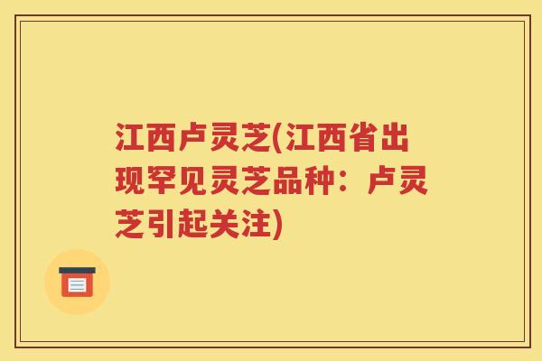 江西卢灵芝(江西省出现罕见灵芝品种：卢灵芝引起关注)