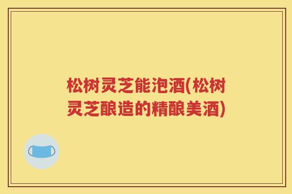 松树灵芝能泡酒(松树灵芝酿造的精酿美酒)