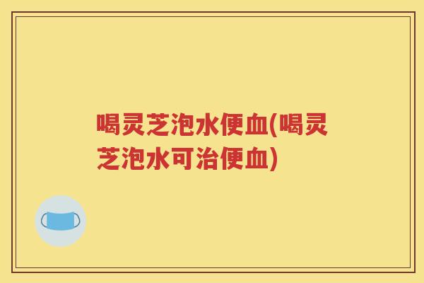 喝灵芝泡水便血(喝灵芝泡水可治便血)