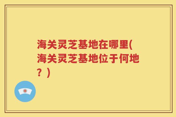 海关灵芝基地在哪里(海关灵芝基地位于何地？)