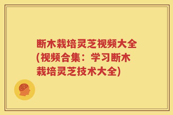 断木栽培灵芝视频大全(视频合集：学习断木栽培灵芝技术大全)
