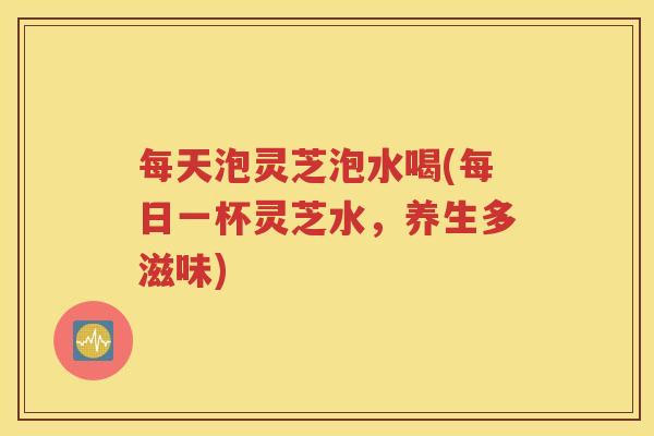每天泡灵芝泡水喝(每日一杯灵芝水，养生多滋味)