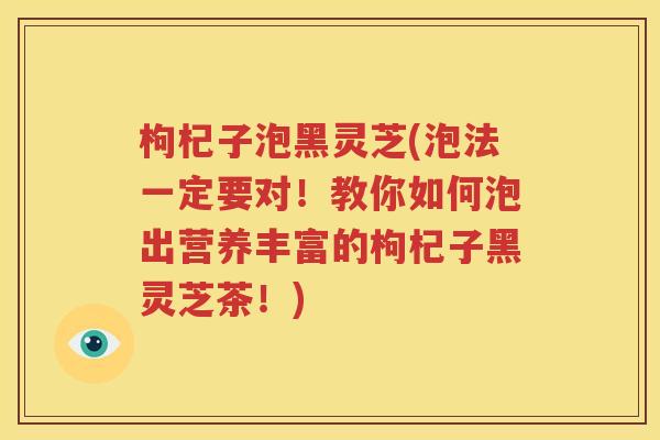 枸杞子泡黑灵芝(泡法一定要对！教你如何泡出营养丰富的枸杞子黑灵芝茶！)