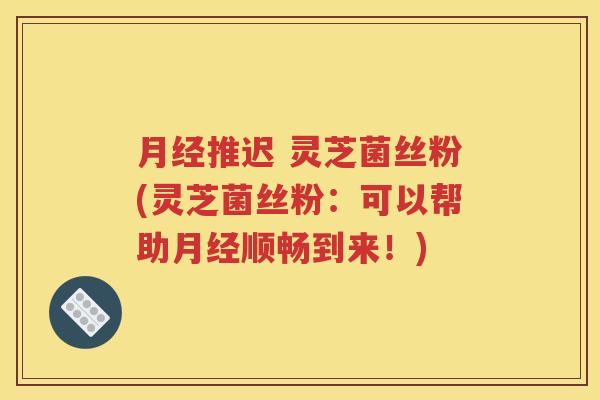 月经推迟 灵芝菌丝粉(灵芝菌丝粉：可以帮助月经顺畅到来！)