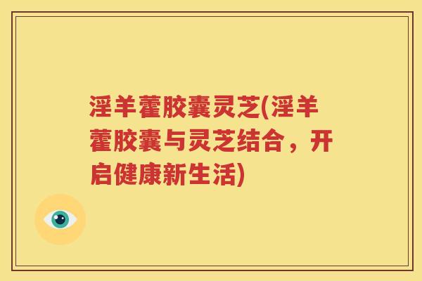 淫羊藿胶囊灵芝(淫羊藿胶囊与灵芝结合，开启健康新生活)