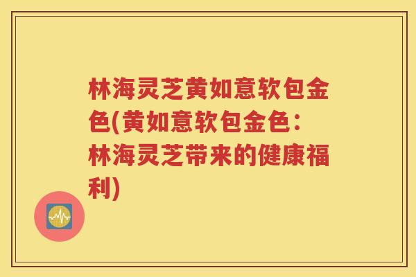 林海灵芝黄如意软包金色(黄如意软包金色：林海灵芝带来的健康福利)