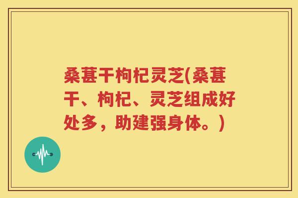 桑葚干枸杞灵芝(桑葚干、枸杞、灵芝组成好处多，助建强身体。)