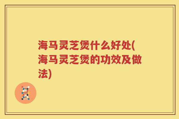 海马灵芝煲什么好处(海马灵芝煲的功效及做法)