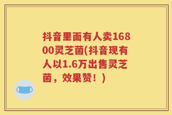 抖音里面有人卖16800灵芝菌(抖音现有人以1.6万出售灵芝菌，效果赞！)
