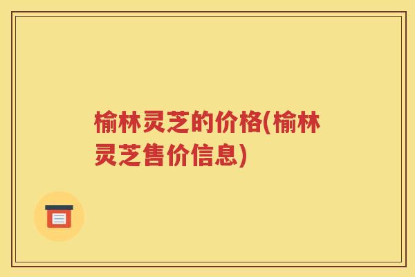 榆林灵芝的价格(榆林灵芝售价信息)