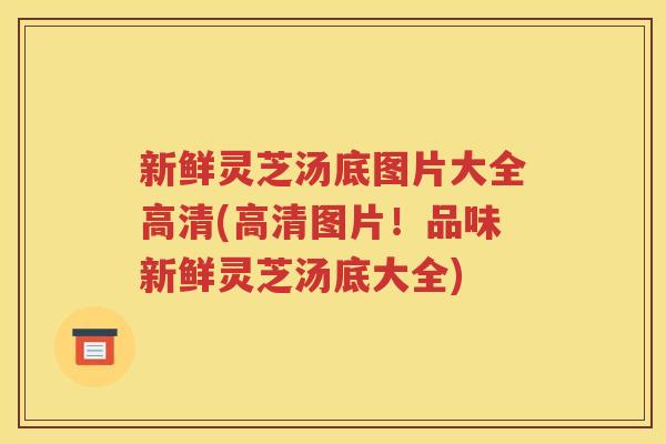 新鲜灵芝汤底图片大全高清(高清图片！品味新鲜灵芝汤底大全)