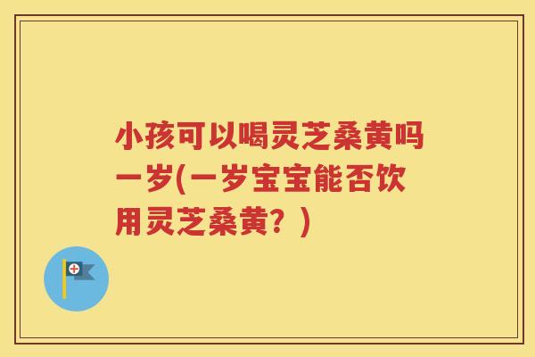 小孩可以喝灵芝桑黄吗一岁(一岁宝宝能否饮用灵芝桑黄？)