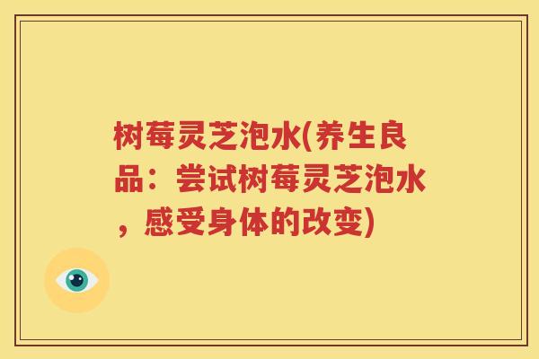 树莓灵芝泡水(养生良品：尝试树莓灵芝泡水，感受身体的改变)