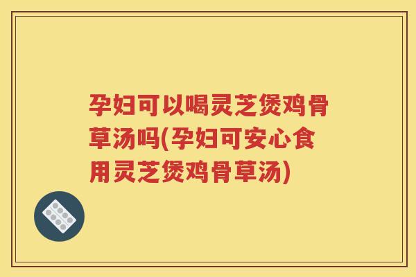 孕妇可以喝灵芝煲鸡骨草汤吗(孕妇可安心食用灵芝煲鸡骨草汤)