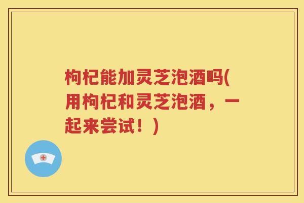 枸杞能加灵芝泡酒吗(用枸杞和灵芝泡酒，一起来尝试！)