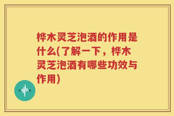 桦木灵芝泡酒的作用是什么(了解一下，桦木灵芝泡酒有哪些功效与作用)