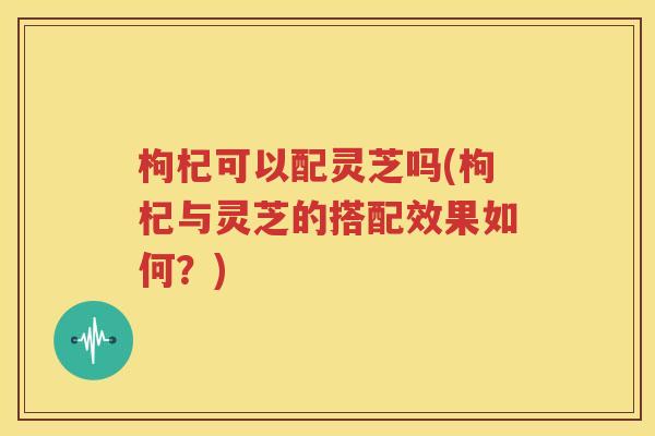 枸杞可以配灵芝吗(枸杞与灵芝的搭配效果如何？)