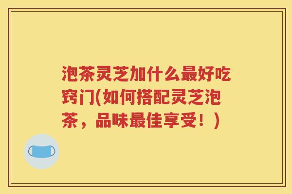 泡茶灵芝加什么最好吃窍门(如何搭配灵芝泡茶，品味最佳享受！)
