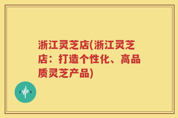 浙江灵芝店(浙江灵芝店：打造个性化、高品质灵芝产品)