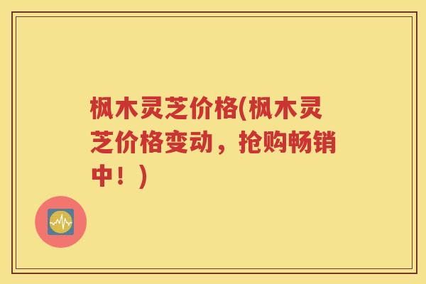 枫木灵芝价格(枫木灵芝价格变动，抢购畅销中！)