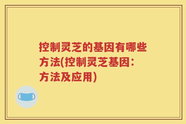 控制灵芝的基因有哪些方法(控制灵芝基因：方法及应用)