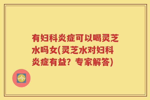 有妇科炎症可以喝灵芝水吗女(灵芝水对妇科炎症有益？专家解答)
