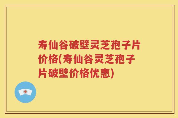 寿仙谷破壁灵芝孢子片价格(寿仙谷灵芝孢子片破壁价格优惠)