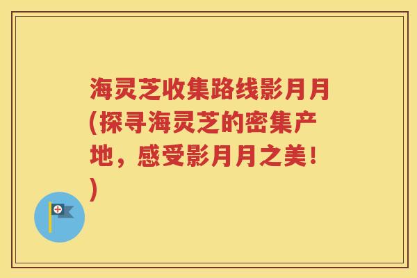 海灵芝收集路线影月月(探寻海灵芝的密集产地，感受影月月之美！)