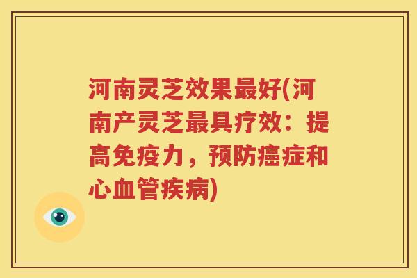 河南灵芝效果最好(河南产灵芝最具疗效：提高免疫力，预防癌症和心血管疾病)
