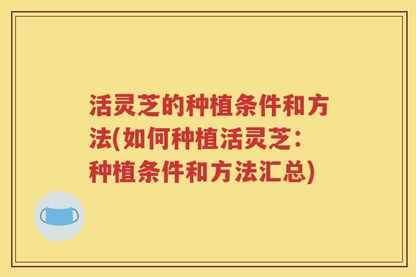 活灵芝的种植条件和方法(如何种植活灵芝：种植条件和方法汇总)