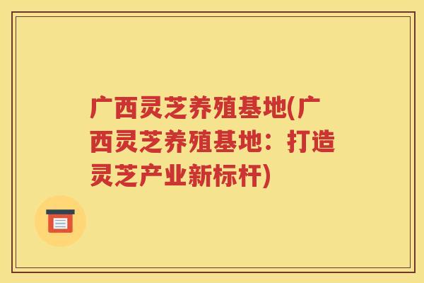 广西灵芝养殖基地(广西灵芝养殖基地：打造灵芝产业新标杆)