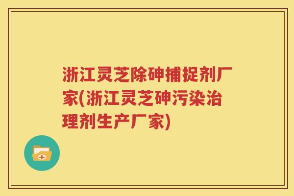 浙江灵芝除砷捕捉剂厂家(浙江灵芝砷污染治理剂生产厂家)