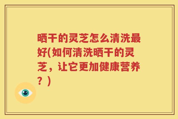 晒干的灵芝怎么清洗最好(如何清洗晒干的灵芝，让它更加健康营养？)