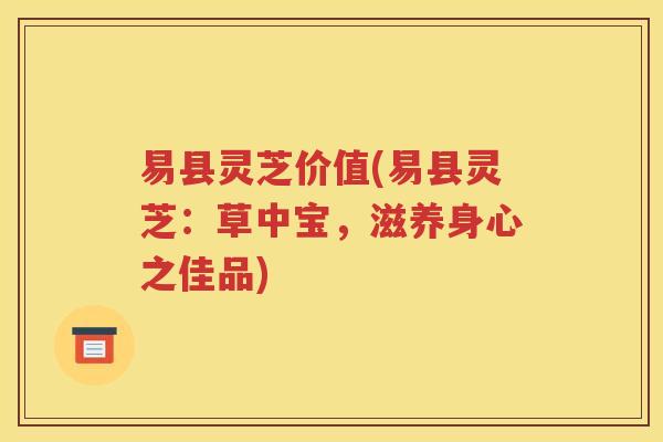 易县灵芝价值(易县灵芝：草中宝，滋养身心之佳品)