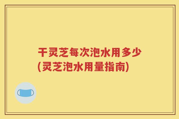 干灵芝每次泡水用多少(灵芝泡水用量指南)
