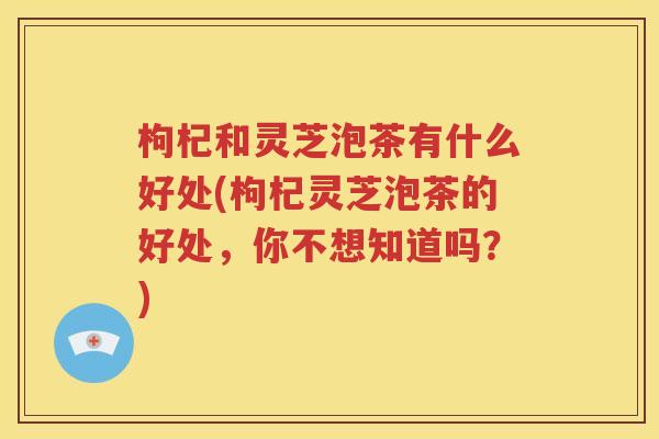 枸杞和灵芝泡茶有什么好处(枸杞灵芝泡茶的好处，你不想知道吗？)