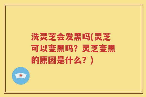 洗灵芝会发黑吗(灵芝可以变黑吗？灵芝变黑的原因是什么？)