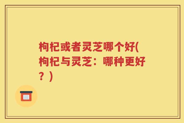枸杞或者灵芝哪个好(枸杞与灵芝：哪种更好？)